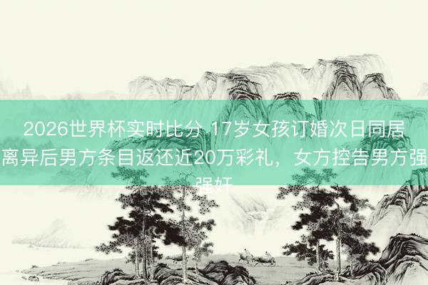 2026世界杯实时比分 17岁女孩订婚次日同居，离异后男方条目返还近20万彩礼，女方控告男方强奸