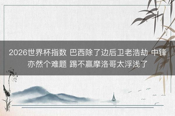 2026世界杯指数 巴西除了边后卫老浩劫 中锋亦然个难题 踢不赢摩洛哥太浮浅了