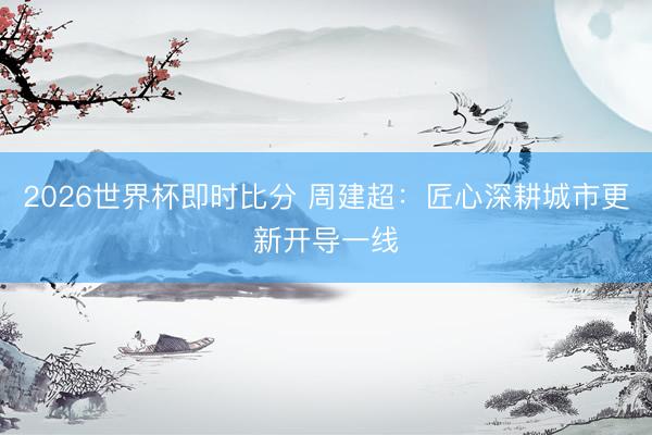 2026世界杯即时比分 周建超：匠心深耕城市更新开导一线