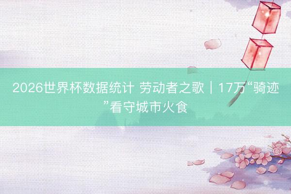 2026世界杯数据统计 劳动者之歌｜17万“骑迹”看守城市火食