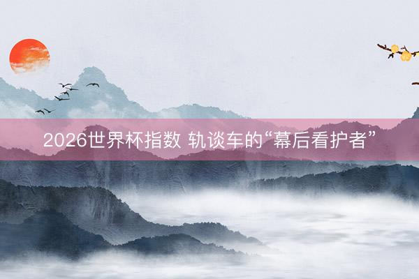 2026世界杯指数 轨谈车的“幕后看护者”