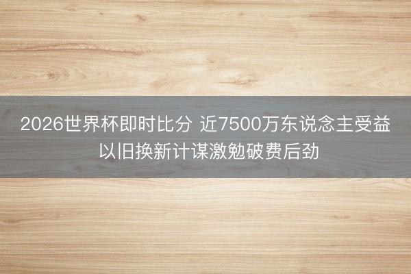 2026世界杯即时比分 近7500万东说念主受益 以旧换新计谋激勉破费后劲