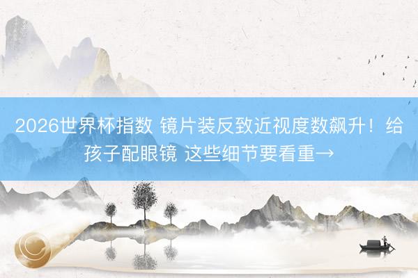 2026世界杯指数 镜片装反致近视度数飙升！给孩子配眼镜 这些细节要看重→