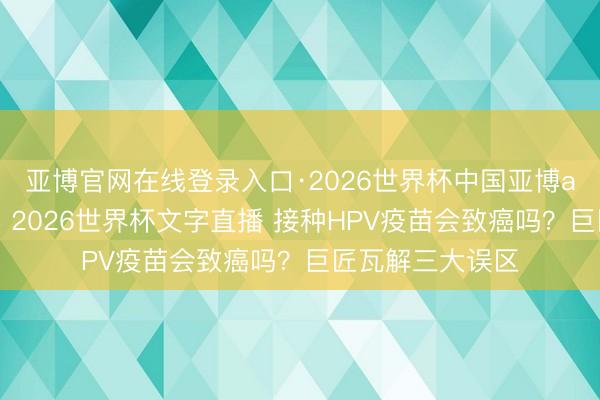 亚博官网在线登录入口·2026世界杯中国亚博app手机版入口，2026世界杯文字直播 接种HPV疫苗会致癌吗？巨匠瓦解三大误区