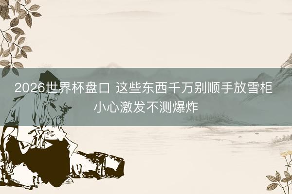 2026世界杯盘口 这些东西千万别顺手放雪柜 小心激发不测爆炸