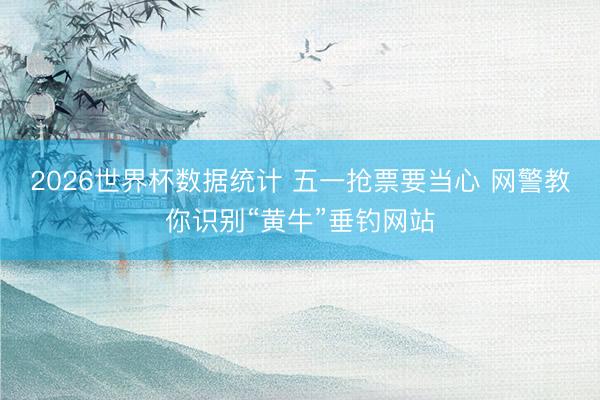 2026世界杯数据统计 五一抢票要当心 网警教你识别“黄牛”垂钓网站