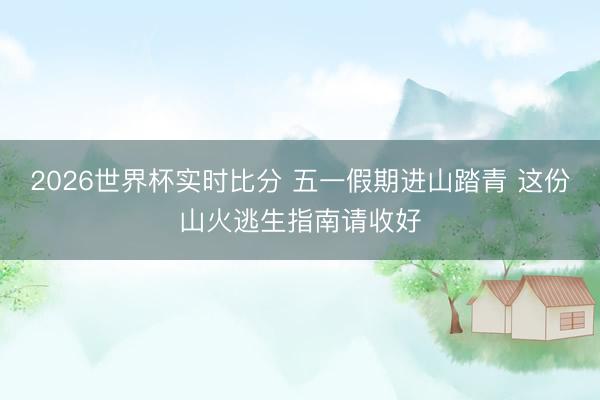 2026世界杯实时比分 五一假期进山踏青 这份山火逃生指南请收好