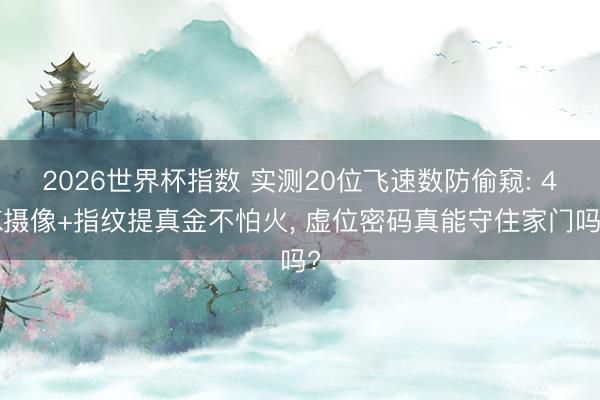2026世界杯指数 实测20位飞速数防偷窥: 4K摄像+指纹提真金不怕火， 虚位密码真能守住家门吗?