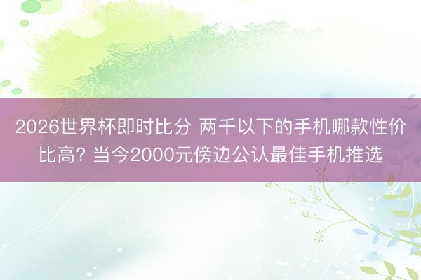 2026世界杯即时比分 两千以下的手机哪款性价比高? 当今2000元傍边公认最佳手机推选