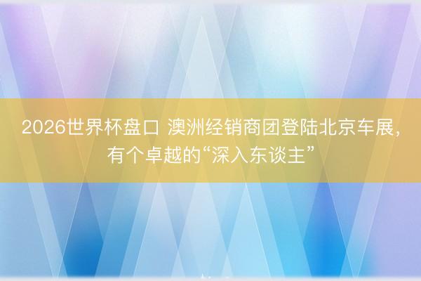 2026世界杯盘口 澳洲经销商团登陆北京车展,有个卓越的“深入东谈主”