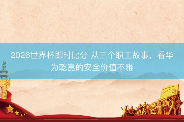 2026世界杯即时比分 从三个职工故事，看华为乾崑的安全价值不雅