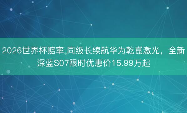 2026世界杯赔率 同级长续航华为乾崑激光,全新深蓝S07限时优惠价15.99万起
