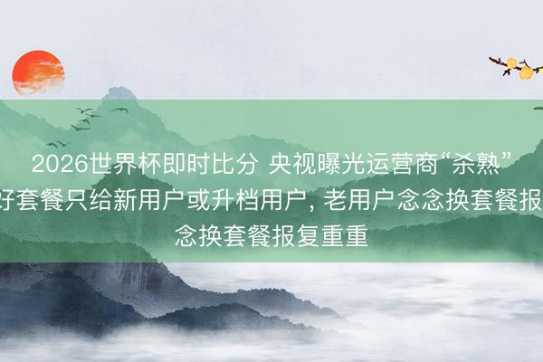 2026世界杯即时比分 央视曝光运营商“杀熟”乱象: 好套餐只给新用户或升档用户， 老用户念念换套餐报复重重