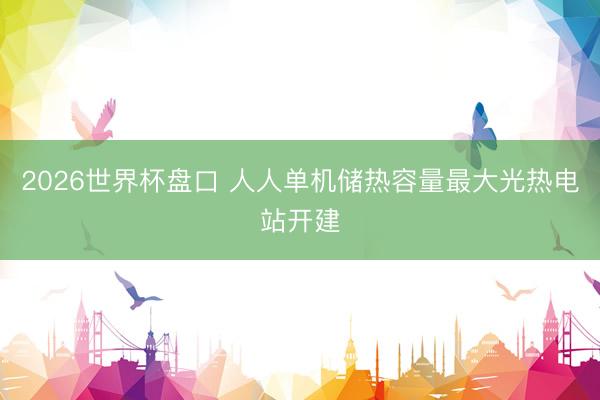 2026世界杯盘口 人人单机储热容量最大光热电站开建