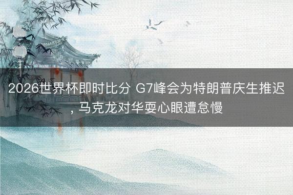 2026世界杯即时比分 G7峰会为特朗普庆生推迟， 马克龙对华耍心眼遭怠慢