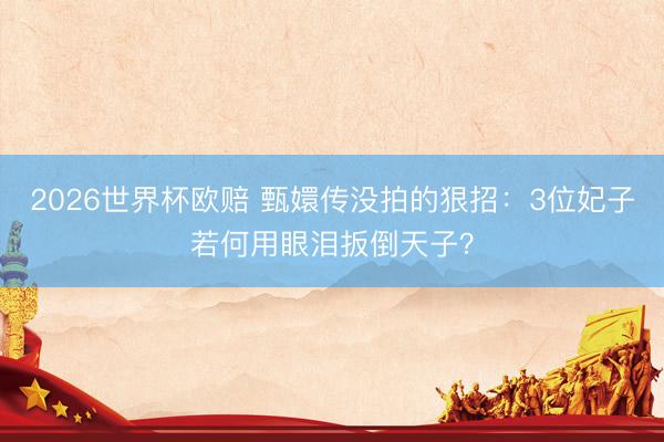 2026世界杯欧赔 甄嬛传没拍的狠招：3位妃子若何用眼泪扳倒天子？