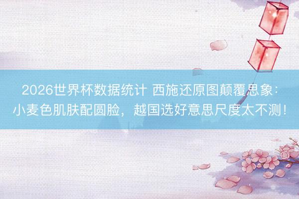 2026世界杯数据统计 西施还原图颠覆思象：小麦色肌肤配圆脸，越国选好意思尺度太不测！
