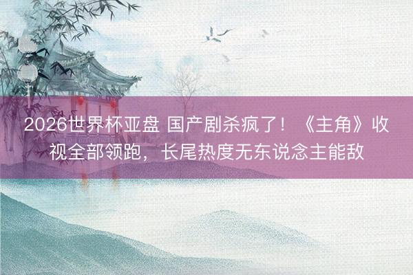 2026世界杯亚盘 国产剧杀疯了！《主角》收视全部领跑，长尾热度无东说念主能敌