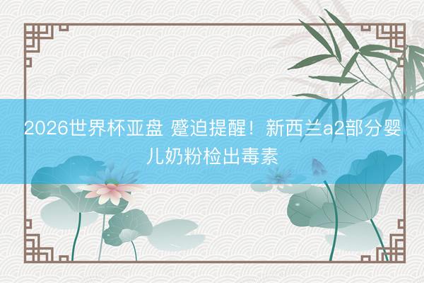 2026世界杯亚盘 蹙迫提醒！新西兰a2部分婴儿奶粉检出毒素