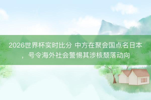 2026世界杯实时比分 中方在聚会国点名日本,号令海外社会警惕其涉核颓落动向