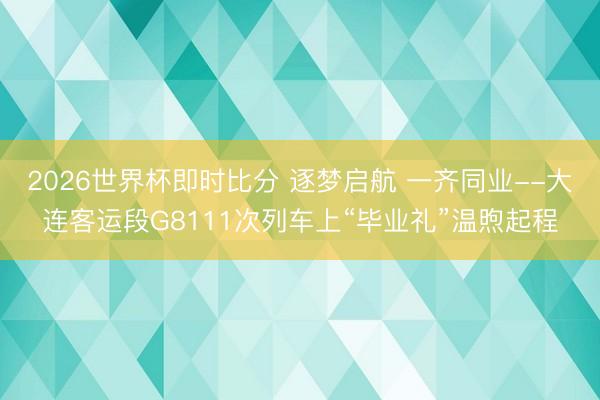 2026世界杯即时比分 逐梦启航 一齐同业--大连客运段G8111次列车上“毕业礼”温煦起程