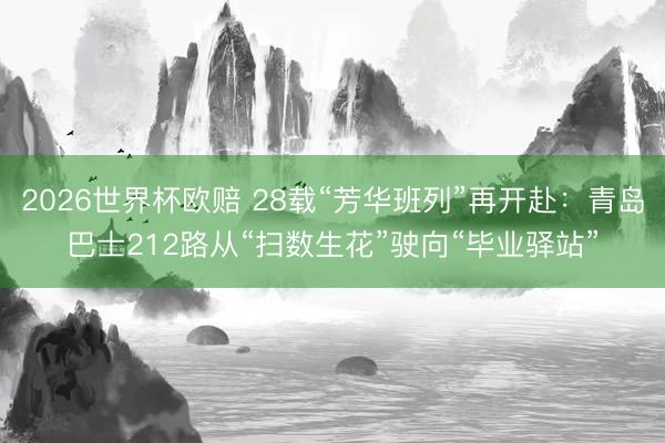 2026世界杯欧赔 28载“芳华班列”再开赴：青岛巴士212路从“扫数生花”驶向“毕业驿站”