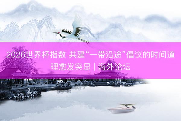 2026世界杯指数 共建“一带沿途”倡议的时间道理愈发突显 | 海外论坛