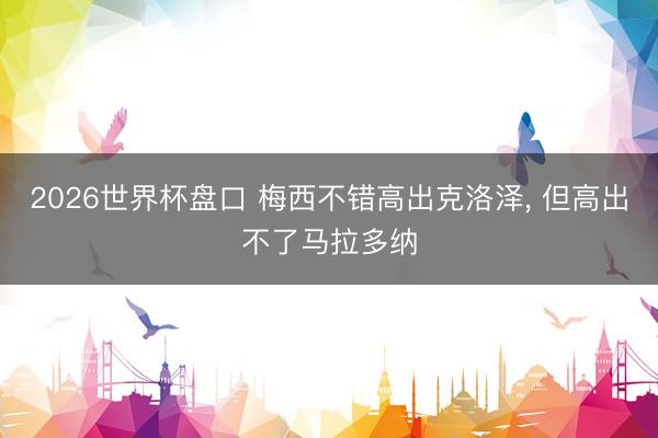 2026世界杯盘口 梅西不错高出克洛泽， 但高出不了马拉多纳