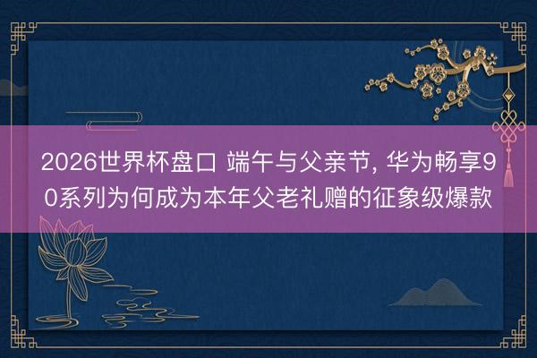 2026世界杯盘口 端午与父亲节， 华为畅享90系列为何成为本年父老礼赠的征象级爆款