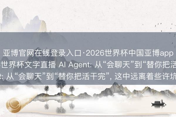 亚博官网在线登录入口·2026世界杯中国亚博app手机版入口，2026世界杯文字直播 AI Agent: 从“会聊天”到“替你把活干完”， 这中远离着些许坑