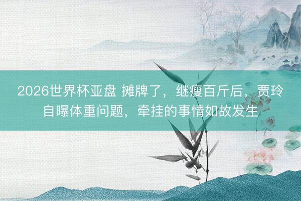 2026世界杯亚盘 摊牌了，继瘦百斤后，贾玲自曝体重问题，牵挂的事情如故发生