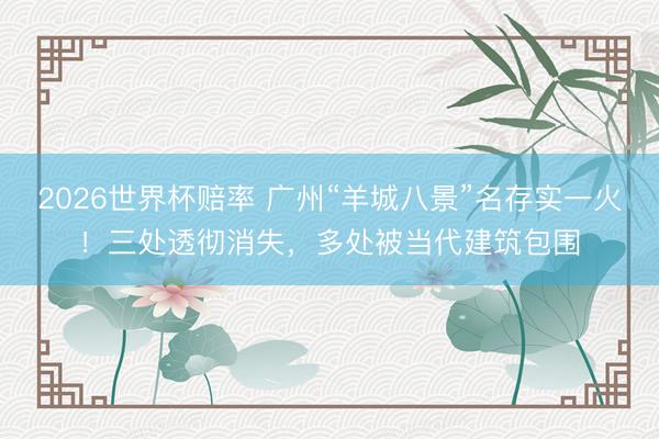 2026世界杯赔率 广州“羊城八景”名存实一火!三处透彻消失,多处被当代建筑包围