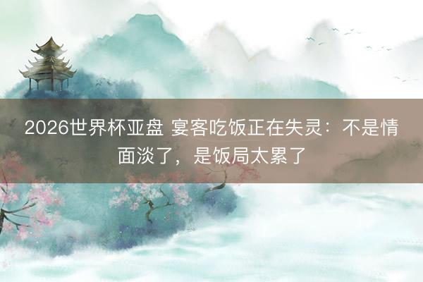 2026世界杯亚盘 宴客吃饭正在失灵:不是情面淡了,是饭局太累了