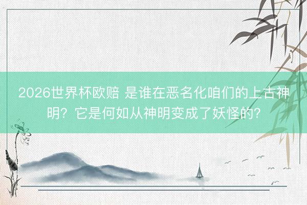 2026世界杯欧赔 是谁在恶名化咱们的上古神明?它是何如从神明变成了妖怪的?