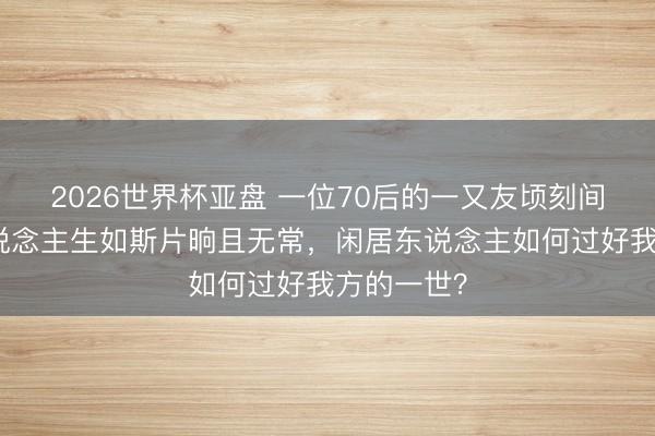 2026世界杯亚盘 一位70后的一又友顷刻间离逝:东说念主生如斯片晌且无常,闲居东说念主如何过好我方的一世?