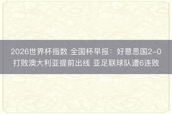 2026世界杯指数 全国杯早报:好意思国2-0打败澳大利亚提前出线 亚足联球队遭6连败