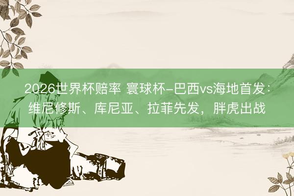 2026世界杯赔率 寰球杯-巴西vs海地首发:维尼修斯、库尼亚、拉菲先发,胖虎出战